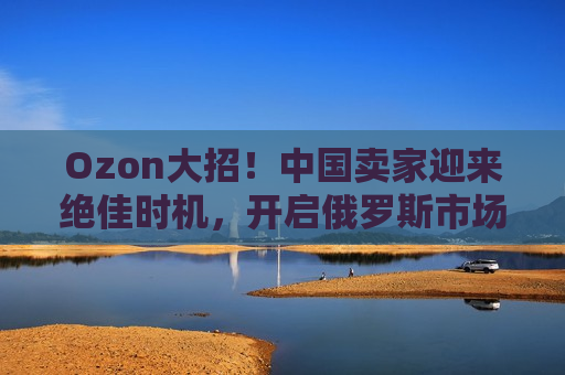 Ozon大招！中国卖家迎来绝佳时机，开启俄罗斯市场新篇章！