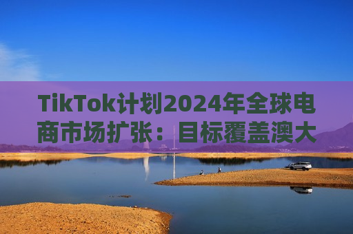 TikTok计划2024年全球电商市场扩张：目标覆盖澳大利亚、法国、德国等新站点